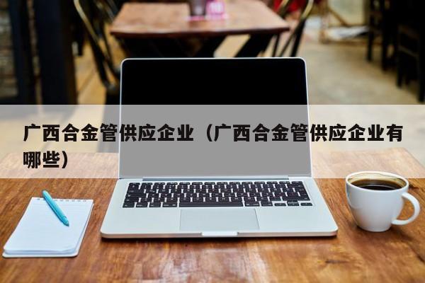 广西合金管供应企业（广西合金管供应企业有哪些）