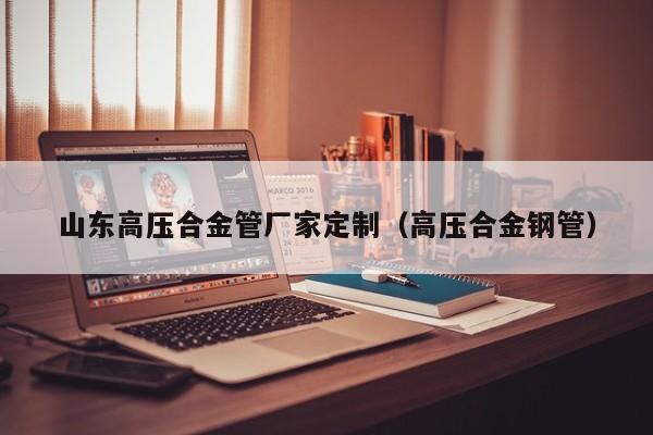 山东高压合金管厂家定制（高压合金钢管）