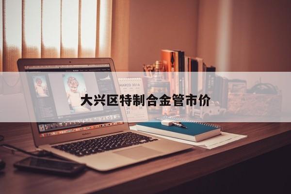 大兴区特制合金管市价