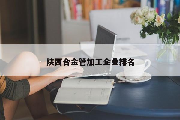 陕西合金管加工企业排名